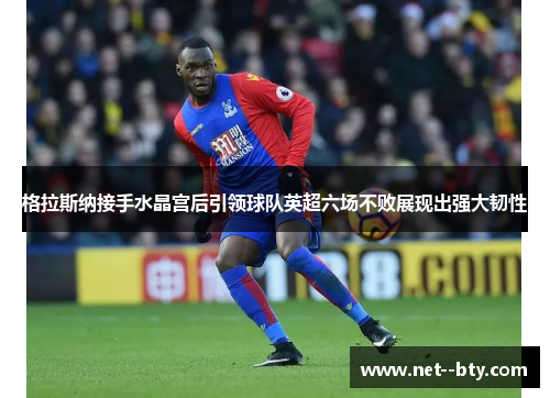 格拉斯纳接手水晶宫后引领球队英超六场不败展现出强大韧性