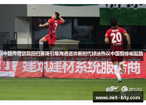 中超传奇武磊回归赛场引爆海港进攻新时代球迷热议中国前锋崛起路