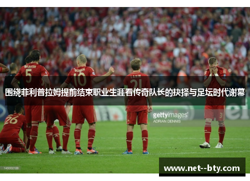 围绕菲利普拉姆提前结束职业生涯看传奇队长的抉择与足坛时代谢幕