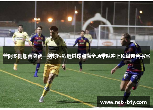 普阿多附加赛决赛一剑封喉致胜进球点燃全场带队冲上顶级舞台书写 普阿多附加赛决赛一剑封喉致胜进球点燃全场带队冲上顶级舞台书写
