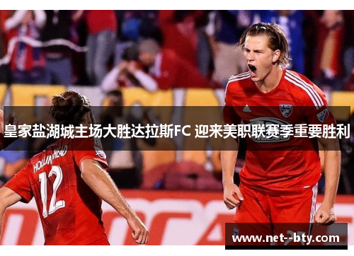 皇家盐湖城主场大胜达拉斯FC 迎来美职联赛季重要胜利 皇家盐湖城主场大胜达拉斯FC 迎来美职联赛季重要胜利