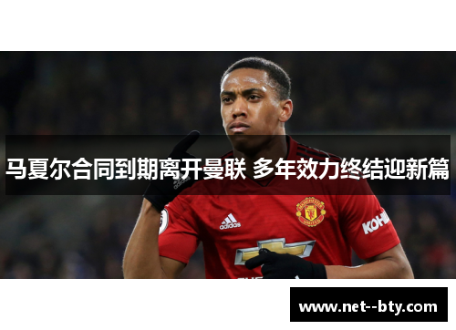 马夏尔合同到期离开曼联 多年效力终结迎新篇